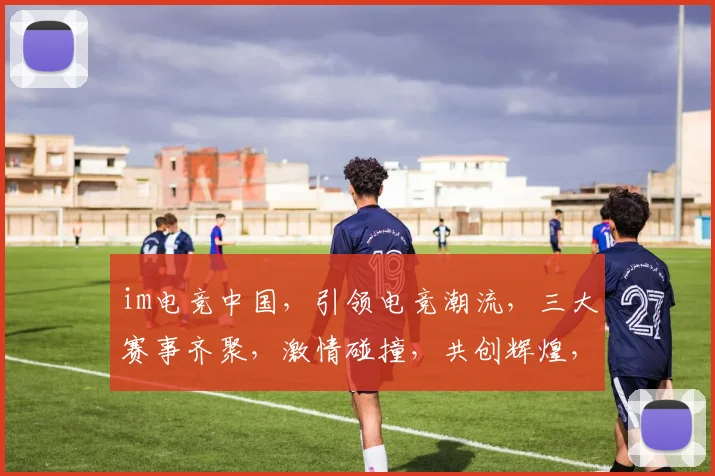 im电竞中国，引领电竞潮流，三大赛事齐聚，激情碰撞，共创辉煌，不容错过