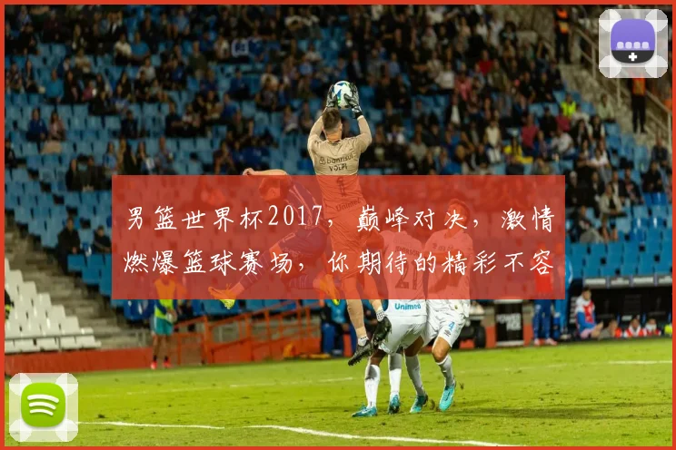 男篮世界杯2017，巅峰对决，激情燃爆篮球赛场，你期待的精彩不容错过，