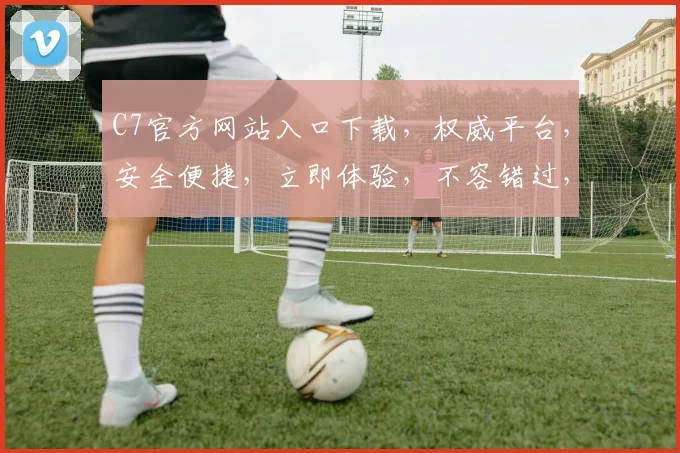 C7官方网站入口下载，权威平台，安全便捷，立即体验，不容错过，下载即享