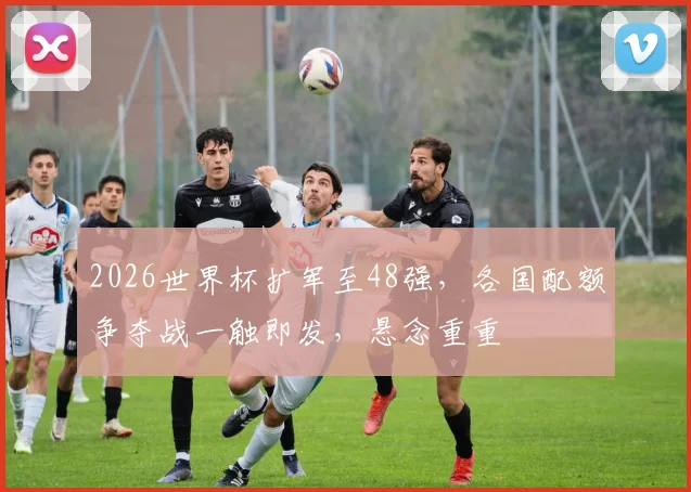 2026世界杯扩军至48强，各国配额争夺战一触即发，悬念重重